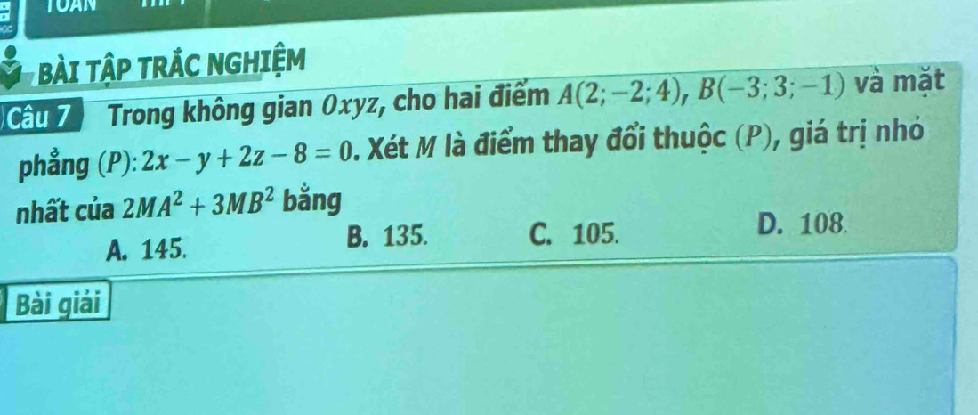 TOAN
BàI TậP TRÁC NGHIệM
Cầu 7 Trong không gian Oxyz, cho hai điểm A(2;-2;4), B(-3;3;-1) và mǎt
phẳng (P): 2x-y+2z-8=0 D. Xét M là điểm thay đổi thuộc (P), giá trị nhỏ
nhất của 2MA^2+3MB^2 bằng
A. 145.
B. 135. C. 105. D. 108.
Bài giải