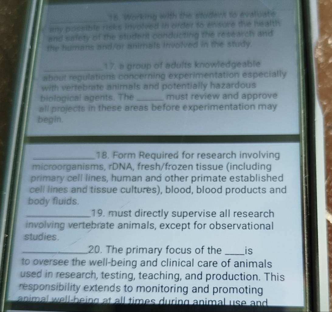 Working with the student to evaluate 
any possible risks involved in order to ensure the health 
and safety of the student conducting the research and 
the humans and/or animals involved in the study. 
_17. a group of adults knowledgeable 
about regulations concerning experimentation especially 
with vertebrate animals and potentially hazardous 
biological agents. The _must review and approve 
all projects in these areas before experimentation may 
begin. 
_18. Form Required for research involving 
microorganisms, rDNA, fresh/frozen tissue (including 
primary cell lines, human and other primate established 
cell lines and tissue cultures), blood, blood products and 
body fluids. 
_19. must directly supervise all research 
involving vertebrate animals, except for observational 
studies. 
_20. The primary focus of the _is 
to oversee the well-being and clinical care of animals 
used in research, testing, teaching, and production. This 
responsibility extends to monitoring and promoting 
animal well-being at all times during animal use and