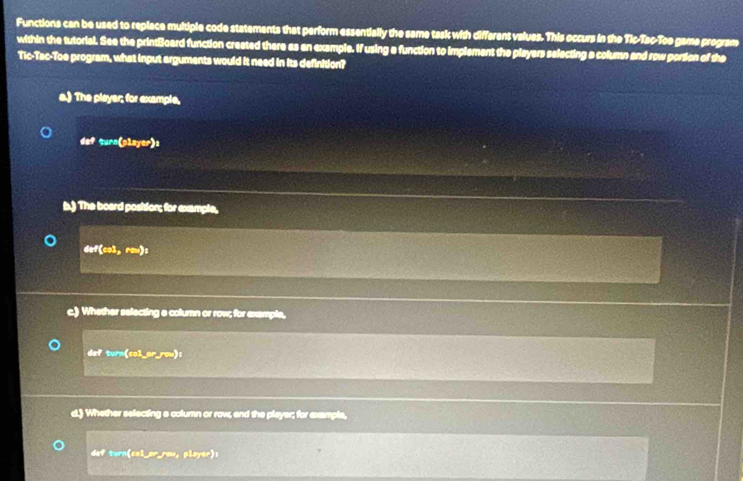 Functions can be used to replace multiple code statements that perform essentially the same task with different values. This occurs in the Tic-Tac-Toe game program
within the tutorial. See the printBoard function created there as an example. If using a function to implement the players selecting a column and row portion of the
Tic-Tac-Toe program, what input arguments would it need in its definition?
a.) The player; for example,
defsurn(player):)
b.) The board position; for example,
def(cos 3,rew) :
c) Whether selecting a column or row; for example,
dartan (corers)
d. Whether selecting a column or row, end the player; for example,
def turn(col_or_raw, player):