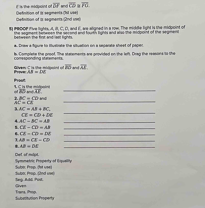 is the midpoint of overline DF and overline CD≌ overline FG. 
Definition of ≅ segments (1st use) 
Definition of ≅ segments (2nd use) 
5) PROOF Five lights, A, B, C, D, and E, are aligned in a row. The middle light is the midpoint of 
the segment between the second and fourth lights and also the midpoint of the segment 
between the first and last lights. 
a. Draw a figure to illustrate the situation on a separate sheet of paper. 
b. Complete the proof. The statements are provided on the left. Drag the reasons to the 
corresponding statements. 
Given: C is the midpoint of overline BD and overline AE. 
Prove: AB=DE
Proof: 
1. C is the midpoint 
of overline BD and overline AE. _ 
_ 
2. BC=CD and
AC=CE
_ 
3. AC=AB+BC,
CE=CD+DE
4. AC-BC=AB _ 
5. CE-CD=AB _ 
6. CE-CD=DE _ 
7. AB=CE-CD _ 
8. AB=DE
_ 
Def. of mdpt. 
Symmetric Property of Equality 
Subtr. Prop. (1st use) 
Subtr. Prop. (2nd use) 
Seg. Add. Post. 
Given 
Trans. Prop. 
Substitution Property