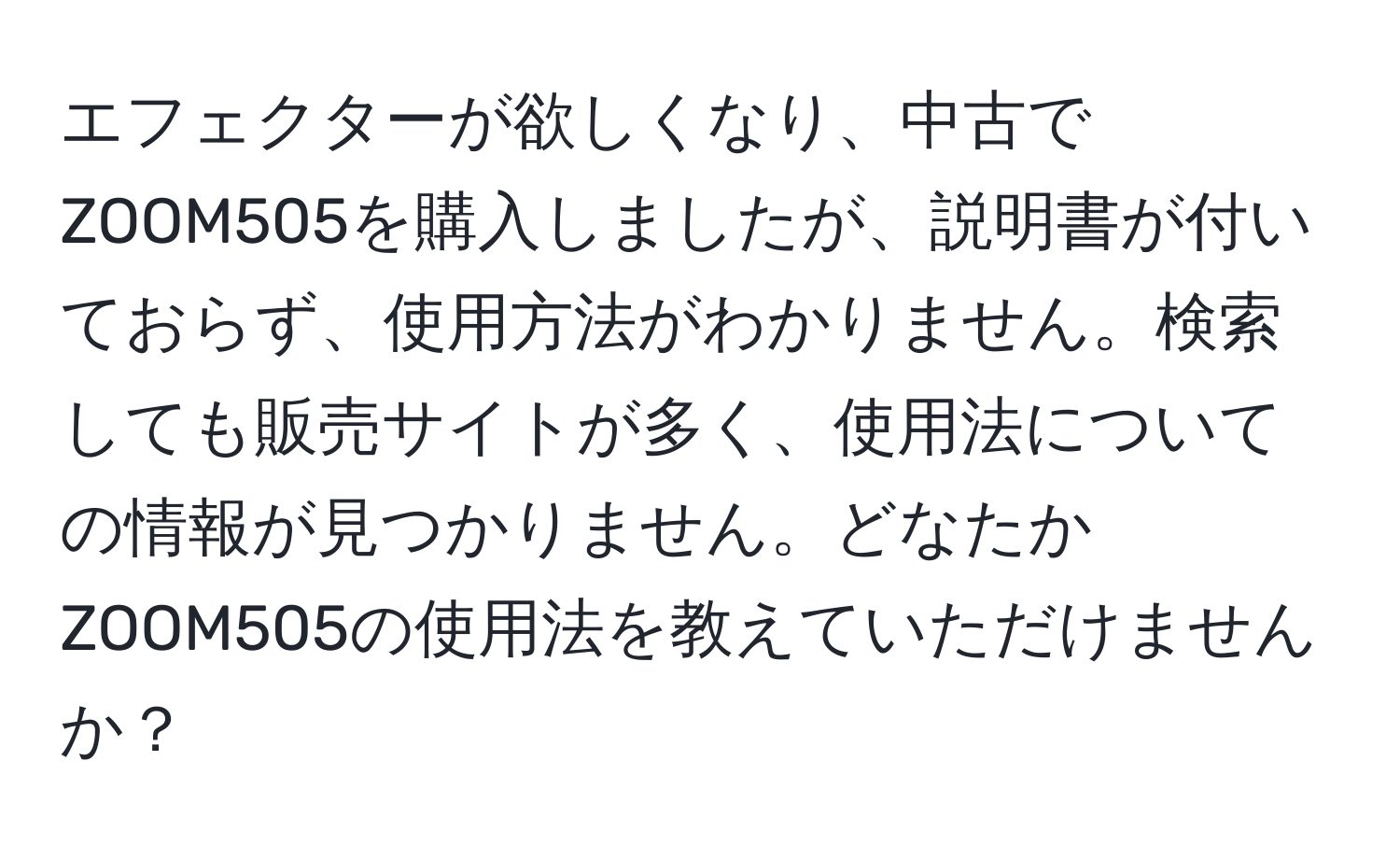 エフェクターが欲しくなり、中古でZOOM505を購入しましたが、説明書が付いておらず、使用方法がわかりません。検索しても販売サイトが多く、使用法についての情報が見つかりません。どなたかZOOM505の使用法を教えていただけませんか？