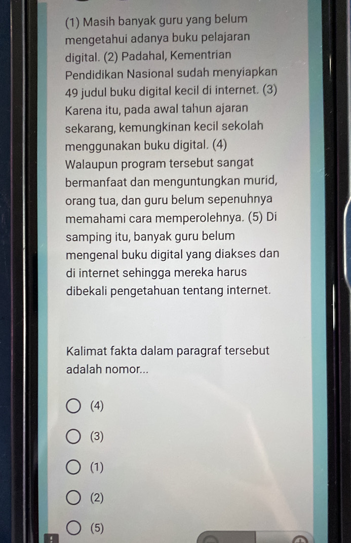 (1) Masih banyak guru yang belum
mengetahui adanya buku pelajaran
digital. (2) Padahal, Kementrian
Pendidikan Nasional sudah menyiapkan
49 judul buku digital kecil di internet. (3)
Karena itu, pada awal tahun ajaran
sekarang, kemungkinan kecil sekolah
menggunakan buku digital. (4)
Walaupun program tersebut sangat
bermanfaat dan menguntungkan murid,
orang tua, dan guru belum sepenuhnya
memahami cara memperolehnya. (5) Di
samping itu, banyak guru belum
mengenal buku digital yang diakses dan
di internet sehingga mereka harus
dibekali pengetahuan tentang internet.
Kalimat fakta dalam paragraf tersebut
adalah nomor...
(4)
(3)
(1)
(2)
(5)
4