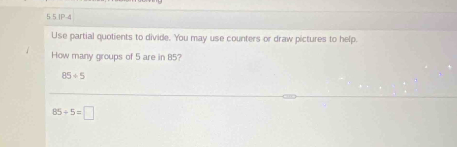 5.5.IP-4 
Use partial quotients to divide. You may use counters or draw pictures to help. 
How many groups of 5 are in 85?
85/ 5
85/ 5=□