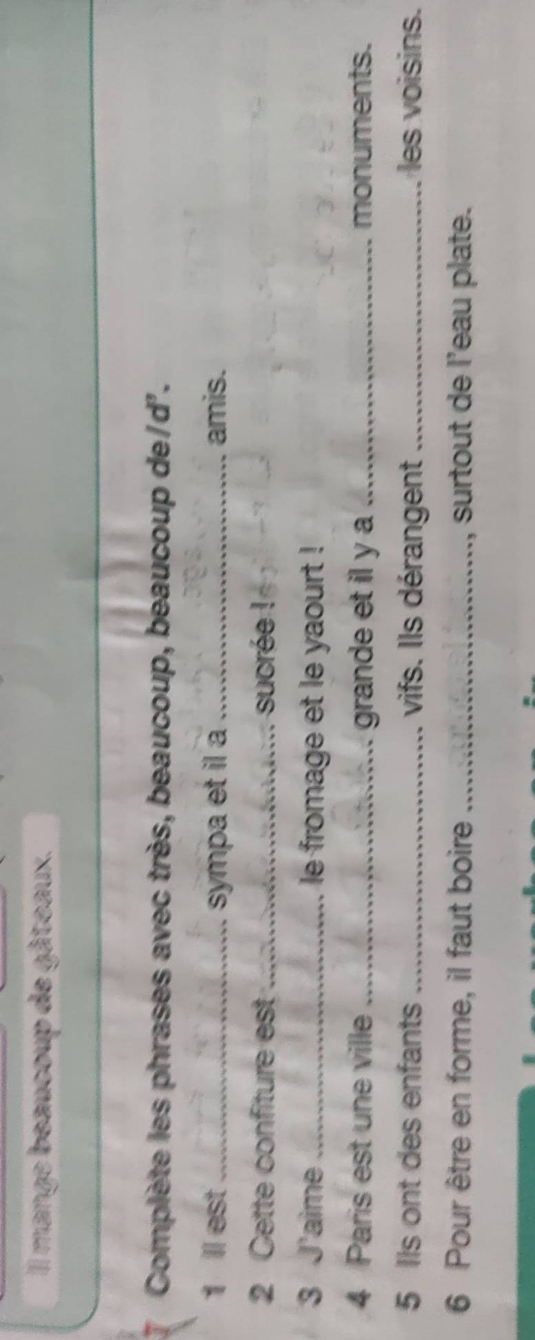 Il mange beaucoup de gâteaux. 
Complète les phrases avec très, beaucoup, beaucoup de/d'. 
1 I est _sympa et il a _amis. 
2 Cette confiture est _ sucrée ! 
3 J'aime _le fromage et le yaourt ! 
4 Paris est une ville _grande et il y a _monuments. 
5 Ils ont des enfants _vifs. Ils dérangent_ les voisins. 
6 Pour être en forme, il faut boire _, surtout de l'eau plate.