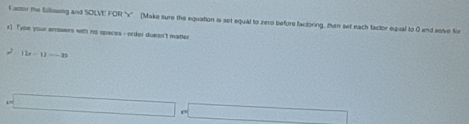 Factor the following and SOLVE FOR '' x '' (Make sure the equation is set equal to zero before factoring, then set each factor equal to 0 and seive for
x) Type your enswers with no spaces - order doesn't matter
x^2-12x-12=-39
x=□ x=□