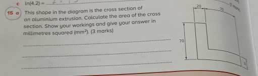 ln (4.2)=
_ 
13 mary 
15 a This shape in the diagram is the cross section of 20 70
an aluminium extrusion. Calculate the area of the cross 
section. Show your workings and give your answer in 
millimetres squared (mm^2 ). (3 marks) 
_
70
_ 
_