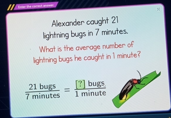 Enter the correct answer. 
Alexander caught 21
lightning bugs in 7 minutes. 
What is the average number of 
lightning bugs he caught in 1 minute?
 21bugs/7minutes = [?]bugs/1minute 