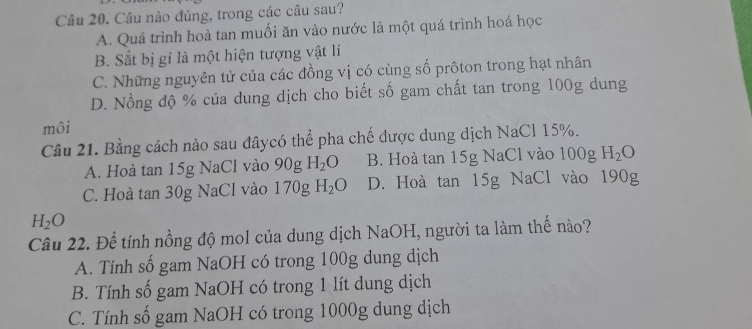 Câu nào đúng, trong các câu sau?
A. Quá trình hoà tan muối ăn vào nước là một quá trình hoá học
B. Sắt bị gỉ là một hiện tượng vật lí
C. Những nguyên tử của các đồng vị có cùng số prôton trong hạt nhân
D. Nồng độ % của dung dịch cho biết số gam chất tan trong 100g dung
môi
Câu 21. Bằng cách nào sau đâycó thể pha chế được dung dịch NaCl 15%.
A. Hoà tan 15g NaCl vào 90g H_2O B. Hoà tan 15g NaCl vào 100g H_2O
C. Hoà tan 30g NaCl vào 170g H_2O D. Hoà tan 15g NaCl vào 190g
H_2O
Câu 22. Để tính nồng độ mol của dung dịch NaOH, người ta làm thế nào?
A. Tính số gam NaOH có trong 100g dung dịch
B. Tính số gam NaOH có trong 1 lít dung dịch
C. Tính số gam NaOH có trong 1000g dung dịch