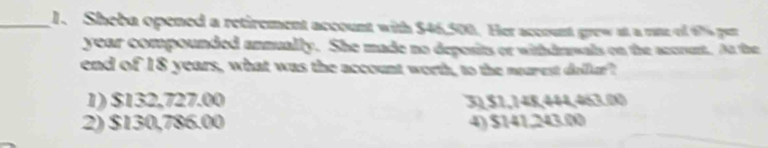 Sheba opened a retirement account with $46,500. Her account grew at a rate ol 67% per
year compounded annually. She made no deposits or withdrswals on the accrent. At the
end of 18 years, what was the account worth, to the nearest dellur?
1) $132,727.00 31, $1,148,444,463.00
2) $130,786.00 4) $141,243.00