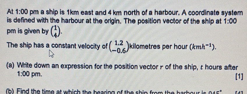 At 1:00 pm a ship is 1km east and 4 km north of a harbour. A coordinate system 
is defined with the harbour at the origin. The position vector of the ship at 1:00 
pm is given by beginpmatrix 1 4endpmatrix. 
The ship has a constant velocity of beginpmatrix 1.2 -0.6endpmatrix kilometres per hour (kmh^(-1)). 
(a) Write down an expression for the position vectorr of the ship, t hours after 
1:00 pm. [1] 
(b) Find the time at which the bearing of the ship from the harbour is 045°