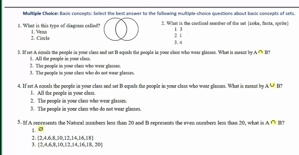 Basic concepts: Select the best answer to the following multiple-choice questions about basic concepts of sets.
1. What is this type of diagram called? 2. What is the cardinal number of the set coke, fanta, sprite
1. Venn 1. 3
2. Circle 3. 4 2 1
3. If set A equals the people in your class and set B equals the people in your class who wear glasses. What is meant by A∩ B
1. All the people in your class.
2. The people in your class who wear glasses.
3. The people in your class who do not wear glasses
4. If set A equals the people in your class and set B equals the people in your class who wear glasses. What is meant by A∪ B
1. All the people in your class.
2. The people in your class who wear glasses.
3. The people in your class who do not wear glasses.
5. If A represents the Natural numbers less than 20 and B represents the even numbers less than 20, what is A∩ B
1.
2.  2,4,6,8,10,12,14,16,18
3.  2,4,6,8,10,12,14,16,18,20