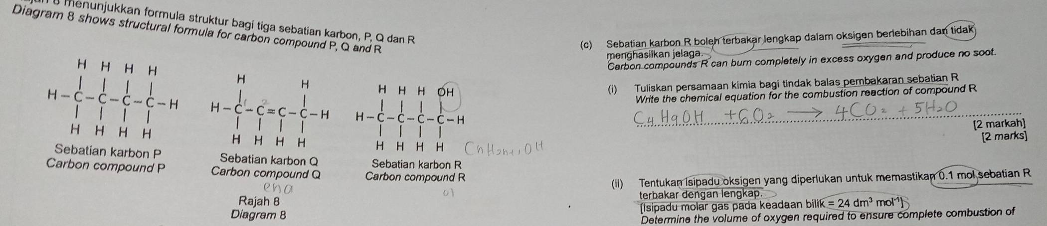 menunjukkan formula struktur bagi tiga sebatian karbon, P, Q dan R
Diagram 8 shows structural formula for carbon compound P, Q and R
(c) Sebatian karbon R boleh terbakar lengkap dalam oksigen berlebihan dan tidak 
menghasilkan jelaga. 
Carbon compounds R can burn completely in excess oxygen and produce no soot. 
H H H H 
H H H OH
(i) Tuliskan persamaan kimia bagi tindak balas pembakaran sebatian R
Write the chemical equation for the combustion reaction of compound R
H — C - C - C c -- H H—C —C —C —C—H
[2 markah]
H H H H
[2 marks]
H H H H
Sebatian karbon P Sebatian karbon Q Sebatian karbon R
Carbon compound P Carbon compound Q Carbon compound R
(ii) Tentukan isipadu oksigen yang diperlukan untuk memastikan 0.1 mol sebatian R
Rajah 8 terbakar dengan lengkap. 
Diagram 8 (Isipadu molar gas pada keadaan bilik=24dm^3 mol
Determine the volume of oxygen required to ensure complete combustion of