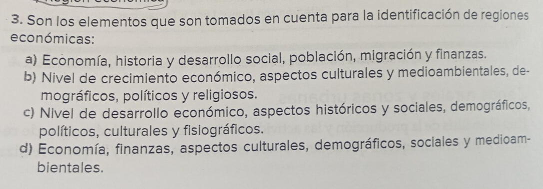 Son los elementos que son tomados en cuenta para la identificación de regiones
económicas:
a) Economía, historia y desarrollo social, población, migración y finanzas.
b) Nivel de crecimiento económico, aspectos culturales y medioambientales, de-
mográficos, políticos y religiosos.
c) Nivel de desarrollo económico, aspectos históricos y sociales, demográficos,
políticos, culturales y fisiográficos.
d) Economía, finanzas, aspectos culturales, demográficos, sociales y medioam-
bientales.