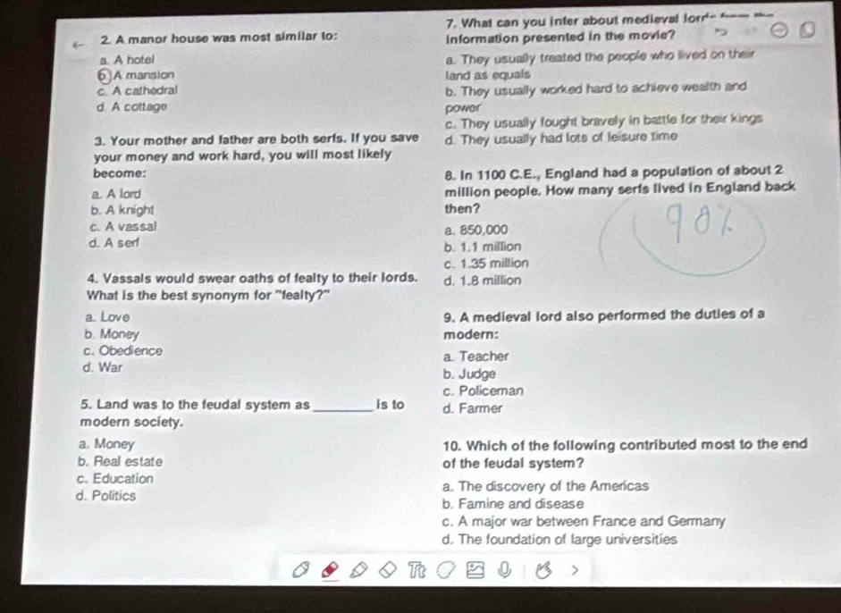 What can you inter about medieval lorr'- ----
2. A manor house was most similar to: information presented in the movie?
a. A hotel a. They usually treated the people who lived on their
A mansion
c A cathedral land as equals
b. They usually worked hard to achieve wealth and
d. A cottage power
c. They usually fought bravely in battle for their kings
3. Your mother and father are both serfs. If you save d. They usually had lots of leisure time
your money and work hard, you will most likely
become: 8. In 1100 C.E., England had a population of about 2
a. A lord million people. How many serts lived in England back
b. A knight then?
c. A vassal
a. 850,000
d. A ser! b. 1.1 million
c. 1.35 million
4. Vassals would swear oaths of fealty to their lords. d. 1.8 million
What is the best synonym for "fealty?"
a. Love 9. A medieval lord also performed the duties of a
b. Money modern:
c. Obedience a. Teacher
d. War b. Judge
c. Policeman
5. Land was to the feudal system as _is to d. Farmer
modern society.
a. Money 10. Which of the following contributed most to the end
b. Real estate of the feudal system?
c. Education
a. The discovery of the Americas
d. Politics b. Famine and disease
c. A major war between France and Germany
d. The foundation of large universities