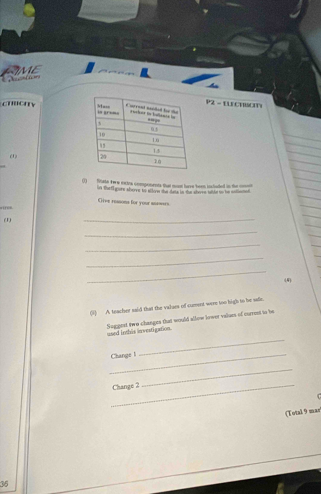 IME 
Dustion 
CTNCITYP2 - ELECTRICITY 
(1) 
(1) State two extra components that must have been incladed in the camit 
in thefigure above to allow the data in the above table to be collected. 
Give reasons for your answers 
wires. 
(1) 
_ 
_ 
_ 
_ 
_ 
(4) 
(ii) A teacher said that the values of current were too high to be safe. 
Suggest two changes that would allow lower values of current to be 
used inthis investigation. 
_Change 1 
_ 
_Change 2 
_ 
(Total 9 mar 
36