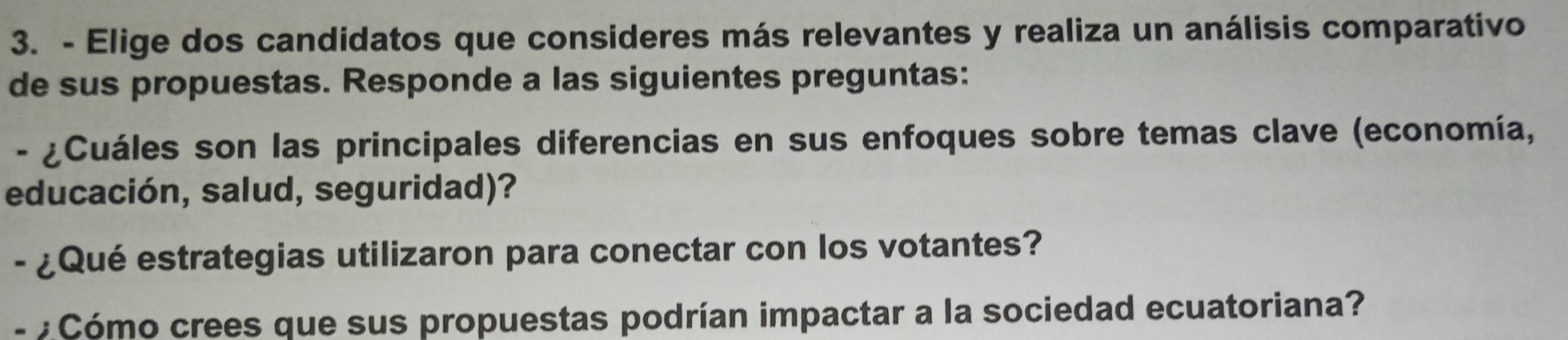 Elige dos candidatos que consideres más relevantes y realiza un análisis comparativo 
de sus propuestas. Responde a las siguientes preguntas: 
- ¿Cuáles son las principales diferencias en sus enfoques sobre temas clave (economía, 
educación, salud, seguridad)? 
- ¿Qué estrategias utilizaron para conectar con los votantes? 
- : Cómo crees que sus propuestas podrían impactar a la sociedad ecuatoriana?