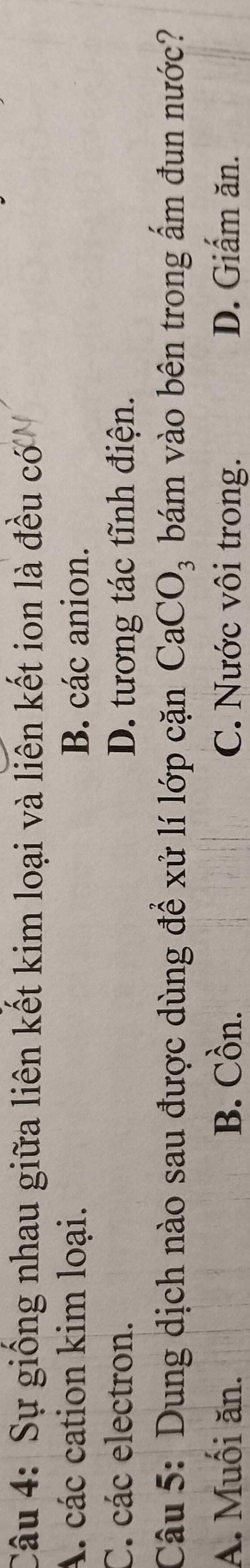 Sự giống nhau giữa liên kết kim loại và liên kết ion là đều có
A. các cation kim loại. B. các anion.
C. các electron. D. tương tác tĩnh điện.
Câu 5: Dung dịch nào sau được dùng để xử lí lớp cặn CaCO_3 bám vào bên trong ẩm đun nước?
A. Muối ăn. B. Cồn. C. Nước vôi trong. D. Giấm ăn.