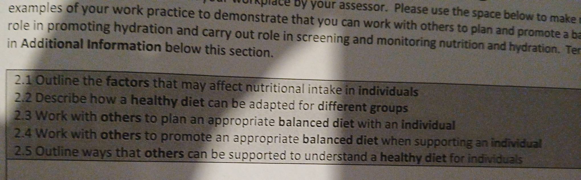 urplace by your assessor. Please use the space below to make 
examples of your work practice to demonstrate that you can work with others to plan and promote a ba 
role in promoting hydration and carry out role in screening and monitoring nutrition and hydration. Ter 
in Additional Information below this section. 
2.1 Outline the factors that may affect nutritional intake in individuals 
2.2 Describe how a healthy diet can be adapted for different groups 
2.3 Work with others to plan an appropriate balanced diet with an individual 
2.4 Work with others to promote an appropriate balanced diet when supporting an individual 
2.5 Outline ways that others can be supported to understand a healthy diet for individuals