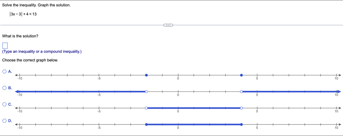 Solve the inequality. Graph the solution.
|3x-3|+4<13</tex> 
What is the solution? 
(Type an inequality or a compound inequality.) 
Choose the correct graph below.