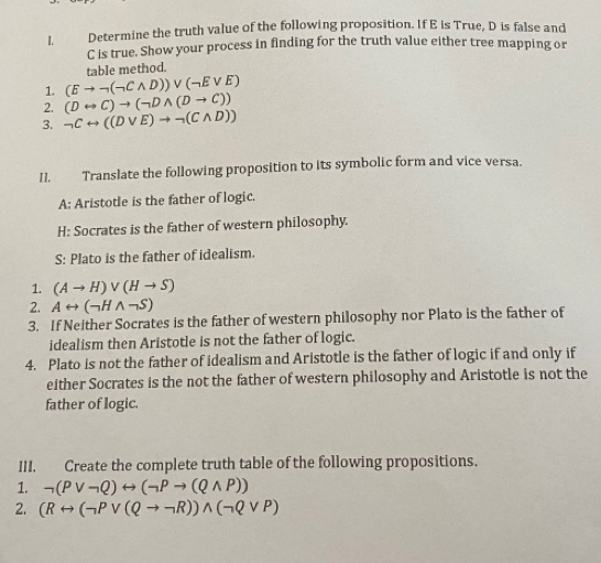 Determine the truth value of the following proposition. If E is True, D is false and
C is true. Show your process in finding for the truth value either tree mapping or 
1. (Eto neg (neg Cwedge D))vee (neg Evee E) table method. 
2. (Drightarrow C)to (neg Dwedge (Dto C))
3. neg Crightarrow ((Dvee E)to neg (Cwedge D))
I1, Translate the following proposition to its symbolic form and vice versa. 
A: Aristotle is the father of logic. 
H: Socrates is the father of western philosophy. 
S: Plato is the father of idealism. 
1. (Ato H)vee (Hto S)
2. Arightarrow (neg Hwedge neg S)
3. If Neither Socrates is the father of western philosophy nor Plato is the father of 
idealism then Aristotle is not the father of logic. 
4. Plato is not the father of idealism and Aristotle is the father of logic if and only if 
either Socrates is the not the father of western philosophy and Aristotle is not the 
father of logic. 
III. Create the complete truth table of the following propositions. 
1. neg (Pvee neg Q)rightarrow (neg Pto (Qwedge P))
2. (Rrightarrow (neg Pvee (Qto neg R))wedge (neg Qvee P)