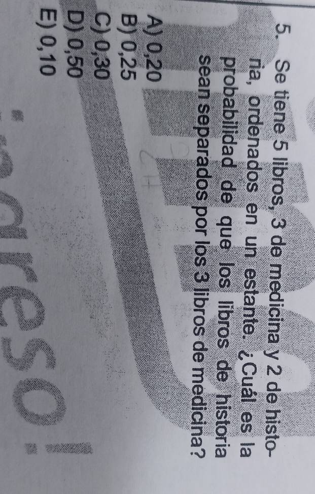 Se tiene 5 libros, 3 de medicina y 2 de histo-
ria, ordenados en un estante. ¿Cuál es la
probabilidad de que los libros de historia
sean separados por los 3 libros de medicina?
A) 0,20
B) 0,25
C) 0,30
D) 0,50
E) 0,10
areso!