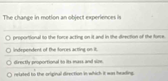 The change in motion an object experiences is
proportional to the force acting on it and in the direction of the force.
independent of the forces acting on it.
directly proportional to its mass and size.
related to the original direction in which it was heading.