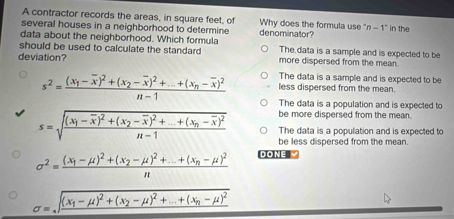 A contractor records the areas, in square feet, of Why does the formula use “ n - 1 ” in the
several houses in a neighborhood to determine denominator?
data about the neighborhood. Which formula
should be used to calculate the standard
The data is a sample and is expected to be
deviation? more dispersed from the mean.
s^2=frac (x_1-overline x)^2+(x_2-overline x)^2+...+(x_n-overline x)^2n-1
The data is a sample and is expected to be
less dispersed from the mean.
The data is a population and is expected to
be more dispersed from the mean.
s=sqrt(frac (x_1)-overline x)^2+(x_2-overline x)^2+...+(x_n-overline x)^2n-1 The data is a population and is expected to
be less dispersed from the mean.
sigma^2=frac (x_1-mu )^2+(x_2-mu )^2+...+(x_n-mu )^2n
DONE
sigma =sqrt(frac (x_1)-mu )^2+(x_2-mu )^2+...+(x_n-mu )^2