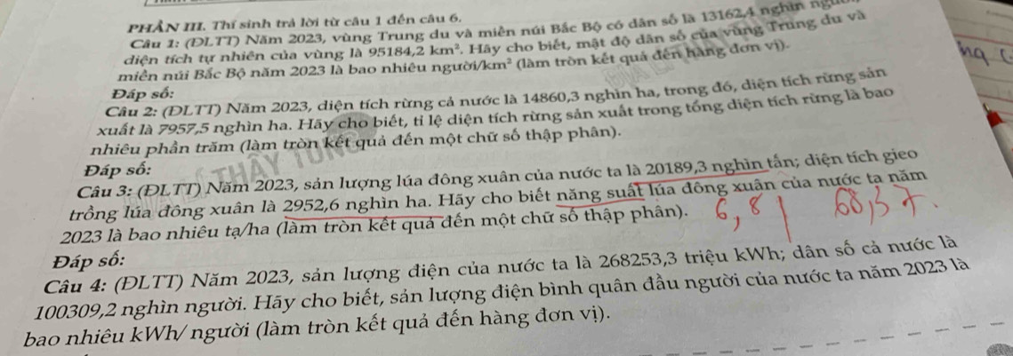 PHầN III. Thí sinh trả lời từ câu 1 đến câu 6, 
Câu 1: (ĐLTT) Năm 2023, vùng Trung du và miền núi Bắc Bộ có dân số là 13162, 4 nghĩn ngư 
diện tích tự nhiên của vùng là 95 184, 2km^2 * Hãy cho biết, mật độ dân số của vùng Trung du và 
miên núi Bắc Bộ năm 2023 là bao nhiêu người/km² (làm tròn kết quả đến hàng đơn vị) 
Đáp số: 
Câu 2: (ĐLTT) Năm 2023, diện tích rừng cả nước là 14860, 3 nghìn ha, trong đó, diện tích rừng sản 
xuất là 7957, 5 nghìn ha. Hãy cho biết, tỉ lệ diện tích rừng sản xuất trong tổng diện tích rừng là bao 
nhiêu phần trăm (làm tròn kết quả đến một chữ số thập phân). 
Đáp số: 
Câu 3: (ĐLTT) Năm 2023, sản lượng lúa đông xuân của nước ta là 20189, 3 nghin tấn; diện tích gieo 
trồng lúa đông xuân là 2952, 6 nghìn ha. Hãy cho biết năng suất lúa đông xuận của nước tạ năm
2023 là bao nhiêu tạ/ha (làm tròn kết quả đến một chữ số thập phân). 
Đáp số: 
Câu 4: (ĐLTT) Năm 2023, sản lượng điện của nước ta là 268253, 3 triệu kWh; dân số cả nước là
100309, 2 nghìn người. Hãy cho biết, sản lượng điện bình quân đầu người của nước ta năm 2023 là 
bao nhiêu kWh/ người (làm tròn kết quả đến hàng đơn vị).