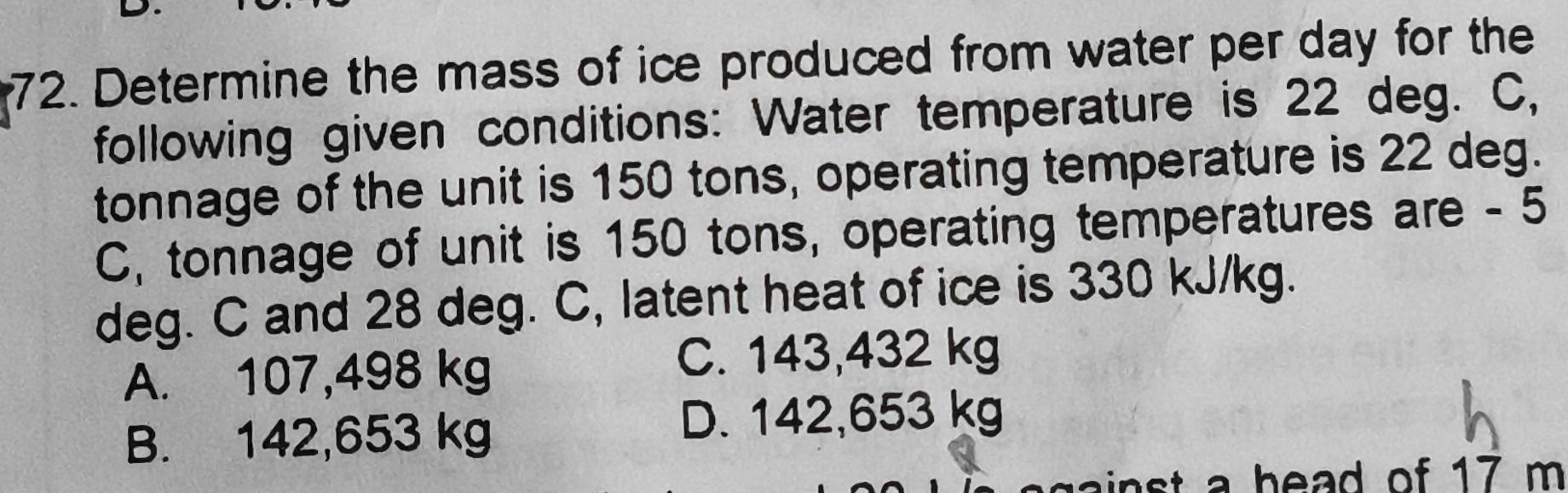 Determine the mass of ice produced from water per day for the
following given conditions: Water temperature is 22 deg. C,
tonnage of the unit is 150 tons, operating temperature is 22 deg.
C, tonnage of unit is 150 tons, operating temperatures are - 5
deg. C and 28 deg. C, latent heat of ice is 330 kJ/kg.
A. 107,498 kg C. 143,432 kg
B. 142,653 kg
D. 142,653 kg
t h ad of 17 m