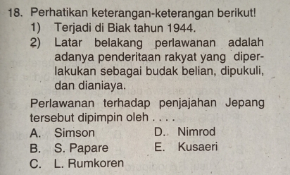 Perhatikan keterangan-keterangan berikut!
1) Terjadi di Biak tahun 1944.
2) Latar belakang perlawanan adalah
adanya penderitaan rakyat yang diper-
lakukan sebagai budak belian, dipukuli,
dan dianiaya.
Perlawanan terhadap penjajahan Jepang
tersebut dipimpin oleh . . . .
A. Simson D. Nimrod
B. S. Papare E. Kusaeri
C. L. Rumkoren