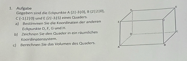 Aufgabe 
Gegeben sind die Eckpunkte A(2|-3|0), B(2|2|0),
C(-1|2|0) und E(2|-3|5) eines Quaders. 
a) Bestimmen Sie die Koordinaten der anderen 
Eckpunkte D, F, G und H. 
b) Zeichnen Sie den Quader in ein räumliches 
Koordinatensystem. 
c) Berechnen Sie das Volumen des Quaders.