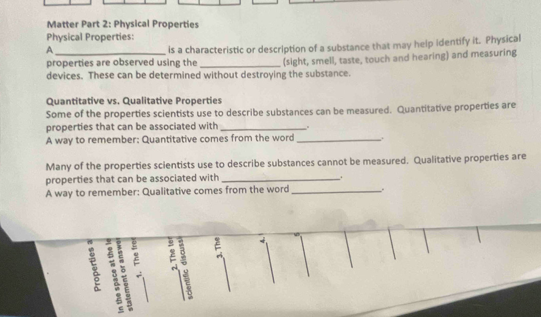 Matter Part 2: Physical Properties 
Physical Properties: 
_A 
is a characteristic or description of a substance that may help identify it. Physical 
properties are observed using the_ 
(sight, smell, taste, touch and hearing) and measuring 
devices. These can be determined without destroying the substance. 
Quantitative vs. Qualitative Properties 
Some of the properties scientists use to describe substances can be measured. Quantitative properties are 
properties that can be associated with_ 
A way to remember: Quantitative comes from the word_ 
. 
Many of the properties scientists use to describe substances cannot be measured. Qualitative properties are 
properties that can be associated with_ 
、 
A way to remember: Qualitative comes from the word_ 
. 
ξ ξ