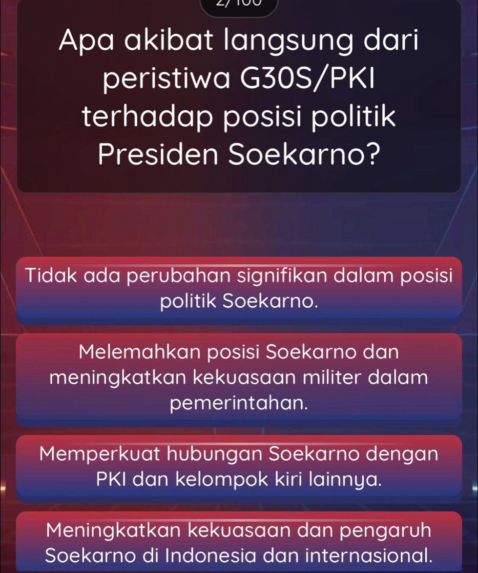 Apa akibat langsung dari
peristiwa G30S/PKI
terhadap posisi politik
Presiden Soekarno?
Tidak ada perubahan signifikan dalam posisi
politik Soekarno.
Melemahkan posisi Soekarno dan
meningkatkan kekuasaan militer dalam
pemerintahan.
Memperkuat hubungan Soekarno dengan
PKI dan kelompok kiri lainnya.
Meningkatkan kekuasaan dan pengaruh
Soekarno di Indonesia dan internasional.