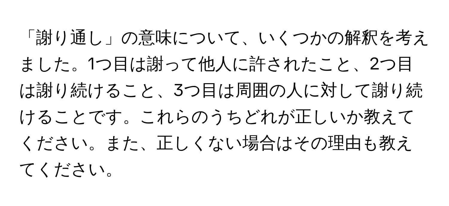 「謝り通し」の意味について、いくつかの解釈を考えました。1つ目は謝って他人に許されたこと、2つ目は謝り続けること、3つ目は周囲の人に対して謝り続けることです。これらのうちどれが正しいか教えてください。また、正しくない場合はその理由も教えてください。