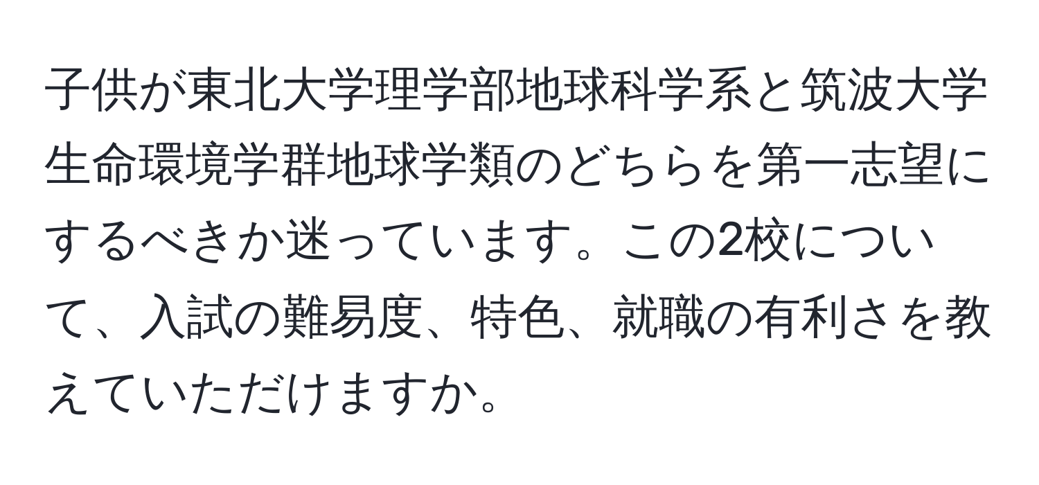 子供が東北大学理学部地球科学系と筑波大学生命環境学群地球学類のどちらを第一志望にするべきか迷っています。この2校について、入試の難易度、特色、就職の有利さを教えていただけますか。