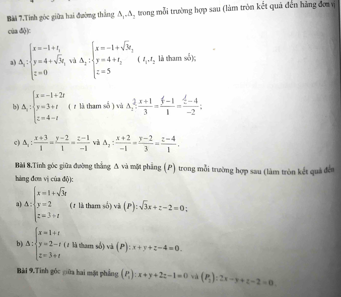 Bài 7.Tính góc giữa hai đường thắng △ _1,△ _2 trong mỗi trường hợp sau (làm tròn kết quả đến hàng đơn vị
của độ):
a) △ _1:beginarrayl x=-1+t_1 y=4+sqrt(3)t_1 z=0endarray. và △ _2:beginarrayl x=-1+sqrt(3)t, y=4+t_2 z=5endarray. ( (I_1,I à tham  : shat o ):
b) △ _1:beginarrayl x=-1+2t y=3+t z=4-tendarray. ( t là tham số ) và △ _2: (x+1)/3 = (f-1)/1 =frac  f/2 -4-2;
c) △ _1: (x+3)/1 = (y-2)/1 = (z-1)/-1  và △ _2: (x+2)/-1 = (y-2)/3 = (z-4)/1 .
Bài 8.Tính góc giữa đường thắng △ vdot a I mặt phẳng (P) trong mỗi trường hợp sau (làm tròn kết quả đến
hàng đơn vị của độ):
a) △ : beginarrayl x=1+sqrt(3)t y=2 z=3+tendarray. (t là tham số) và (P):sqrt(3)x+z-2=0 :
b) △ :beginarrayl x=1+t y=2-t z=3+tendarray. (1 là tham số) và (P): x+y+z-4=0.
Bài 9.Tính góc giữa hai mặt phẳng (P_1):x+y+2z-1=0 và (P_2):2x-y+z-2=0.
