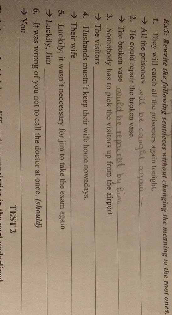 Ex5: Rewrite the following sentneces without changing the meaning to the root ones. 
1. They will catch all the prisoners again tonight. 
→ All the prisoners_ 
2. He could repair the broken vase. 
The broken vase_ 
3. Somebody has to pick the visitors up from the airport. 
The visitors_ 
4. Husbands mustn’t keep their wife home nowadays. 
→ Their wife_ 
5. Luckily, it wasn’t neccessary for jim to take the exam again 
→ Luckily, Jim_ 
6. It was wrong of you not to call the doctor at once. (should) 
You_ 
TEST 2