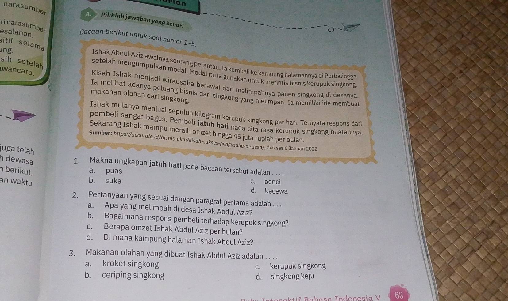 pian
narasumber
A.   Pilihlah jawaban yang benar!
rinarasumber
esalahan.
Bacaan berikut untuk soal nomor 1-5
sitif selama
ing.
sih setelah
Ishak Abdul Aziz awalnya seorang perantau. Ia kembali ke kampung halamannya di Purbalingga
wancara.
setelah mengumpulkan modal. Modal itu ia gunakan untuk merintis bisnis kerupuk singkong
Kisah Ishak menjadi wirausaha berawal dari melimpahnya panen singkong di desanya
Ia melihat adanya peluang bisnis dari singkong yang melimpah. Ia memiliki ide membuat
makanan olahan dari singkong.
Ishak mulanya menjual sepuluh kilogram kerupuk singkong per hari. Ternyata respons dari
pembeli sangat bagus. Pembeli jatuh hati pada cita rasa kerupuk singkong buatannya.
Sekarang Ishak mampu meraih omzet hingga 45 juta rupiah per bulan.
Sumber: https://accurate.id/bisnis-ukm/kisɑh-sukses-pengusɑhā-dı-desα/, diakses 6 Januari 2022
juga telah
h dewasa
1. Makna ungkapan jatuh hati pada bacaan tersebut adalah . . . .
n berikut.
a. puas
an waktu
b. suka c. benci
d. kecewa
2. Pertanyaan yang sesuai dengan paragraf pertama adalah . . .
a. Apa yang melimpah di desa Ishak Abdul Aziz?
b. Bagaimana respons pembeli terhadap kerupuk singkong?
c. Berapa omzet Ishak Abdul Aziz per bulan?
d. Di mana kampung halaman Ishak Abdul Aziz?
3. Makanan olahan yang dibuat Ishak Abdul Aziz adalah_
a. kroket singkong
c. kerupuk singkong
b. ceriping singkong d. singkong keju
63