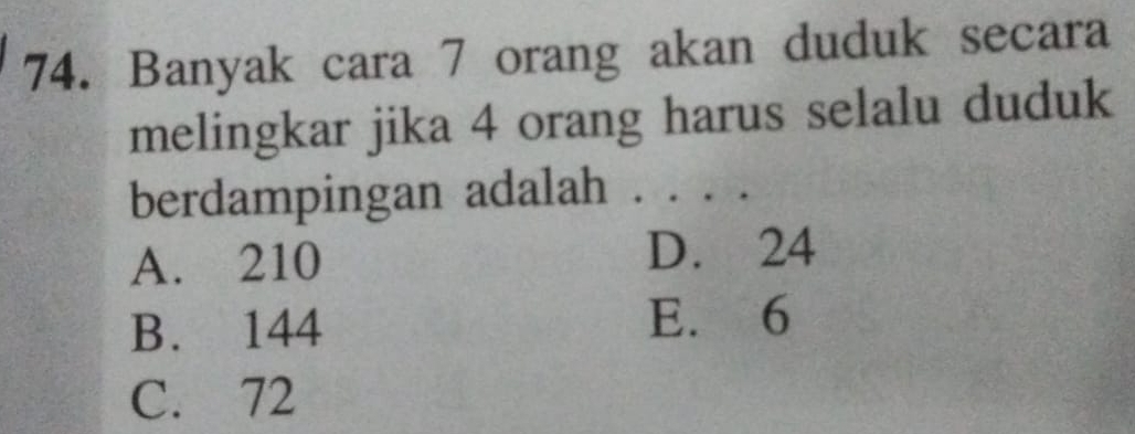 Banyak cara 7 orang akan duduk secara
melingkar jika 4 orang harus selalu duduk
berdampingan adalah . . . .
A. 210 D. 24
B. 144 E. 6
C. 72