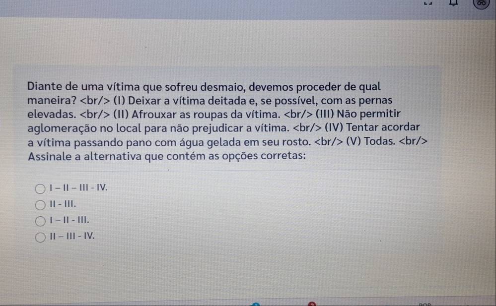 Diante de uma vítima que sofreu desmaio, devemos proceder de qual
maneira? (I) Deixar a vítima deitada e, se possível, com as pernas
elevadas. (II) Afrouxar as roupas da vítima. (lll) Não permitir
aglomeração no local para não prejudicar a vítima. (lV) Tentar acordar
a vítima passando pano com água gelada em seu rosto. (V) Todas.
Assinale a alternativa que contém as opções corretas:
|-1|-|||-|V.
11-111.
1-11-111.
II-III-IV.