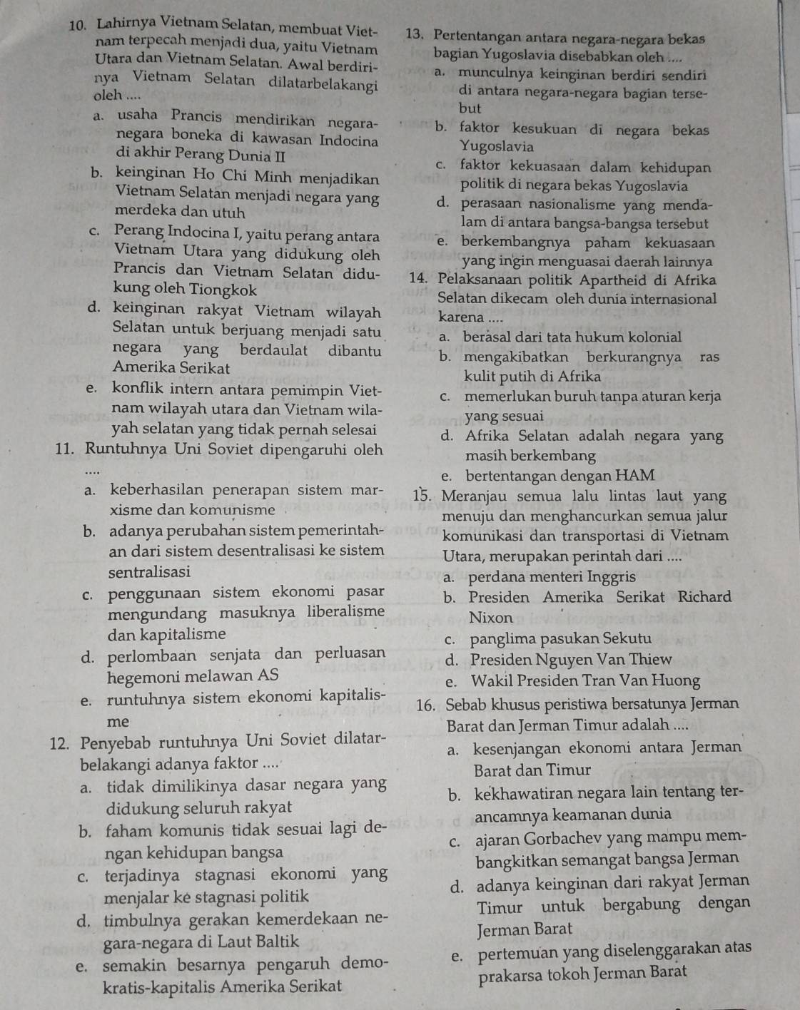 Lahirnya Vietnam Selatan, membuat Viet- 13. Pertentangan antara negara-negara bekas
nam terpecah menjadi dua, yaitu Vietnam bagian Yugoslavia disebabkan oleh ....
Utara dan Vietnam Selatan. Awal berdiri- a. munculnya keinginan berdiri sendiri
nya Vietnam Selatan dilatarbelakangi di antara negara-negara bagian terse-
oleh ....
but
a. usaha Prancis mendirikan negara- b. faktor kesukuan di negara bekas
negara boneka di kawasan Indocina Yugoslavia
di akhir Perang Dunia II c. faktor kekuasaan dalam kehidupan
b. keinginan Ho Chi Minh menjadikan politik di negara bekas Yugoslavia
Vietnam Selatan menjadi negara yang d. perasaan nasionalisme yang menda-
merdeka dan utuh lam di antara bangsa-bangsa tersebut
c. Perang Indocina I, yaitu perang antara e. berkembangnya paham kekuasaan
Vietnam Utara yang didukung oleh
yang ingin menguasai daerah lainnya
Prancis dan Vietnam Selatan didu- 14. Pelaksanaan politik Apartheid di Afrika
kung oleh Tiongkok Selatan dikecam oleh dunia internasional
d. keinginan rakyat Vietnam wilayah karena ....
Selatan untuk berjuang menjadi satu a. berasal dari tata hukum kolonial
negara yang berdaulat dibantu b. mengakibatkan berkurangnya ras
Amerika Serikat
kulit putih di Afrika
e. konflik intern antara pemimpin Viet- c. memerlukan buruh tanpa aturan kerja
nam wilayah utara dan Vietnam wila-
yang sesuai
yah selatan yang tidak pernah selesai d. Afrika Selatan adalah negara yang
11. Runtuhnya Uni Soviet dipengaruhi oleh masih berkembang
e. bertentangan dengan HAM
a. keberhasilan penerapan sistem mar- 15. Meranjau semua lalu lintas laut yang
xisme dan komunisme
menuju dan menghancurkan semua jalur
b. adanya perubahan sistem pemerintah- komunikasi dan transportasi di Vietnam
an dari sistem desentralisasi ke sistem Utara, merupakan perintah dari ....
sentralisasi
a. perdana menteri Inggris
c. penggunaan sistem ekonomi pasar b. Presiden Amerika Serikat Richard
mengundang masuknya liberalisme Nixon
dan kapitalisme
c. panglima pasukan Sekutu
d. perlombaan senjata dan perluasan d. Presiden Nguyen Van Thiew
hegemoni melawan AS e. Wakil Presiden Tran Van Huong
e. runtuhnya sistem ekonomi kapitalis- 16. Sebab khusus peristiwa bersatunya Jerman
me
12. Penyebab runtuhnya Uni Soviet dilatar- Barat dan Jerman Timur adalah ....
a. kesenjangan ekonomi antara Jerman
belakangi adanya faktor ....
Barat dan Timur
a. tidak dimilikinya dasar negara yang b. kekhawatiran negara lain tentang ter-
didukung seluruh rakyat
b. faham komunis tidak sesuai lagi de- ancamnya keamanan dunia
ngan kehidupan bangsa c. ajaran Gorbachev yang mampu mem-
bangkitkan semangat bangsa Jerman
c. terjadinya stagnasi ekonomi yang
menjalar kė stagnasi politik d. adanya keinginan dari rakyat Jerman
d. timbulnya gerakan kemerdekaan ne- Timur untuk bergabung dengan
gara-negara di Laut Baltik Jerman Barat
e. semakin besarnya pengaruh demo- e. pertemuan yang diselenggarakan atas
kratis-kapitalis Amerika Serikat prakarsa tokoh Jerman Barat