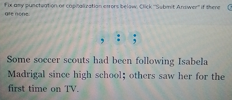 Fix any punctuation or capitalization errors below. Click ''Submit Answer'' if there 
are none. 
Some soccer scouts had been following Isabela 
Madrigal since high school; others saw her for the 
first time on TV.