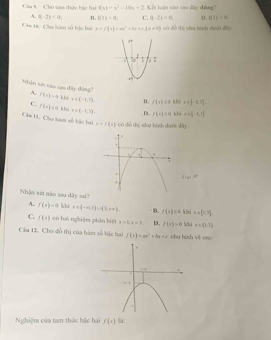 Cho tam thức bậc hai f(x)=x^2-10x+2. Kết luận nào sau dây đứng?
A. f(-2)<0; B. f(1)>0; C. f(-2)>0 D. f(1)=0.
Câu 10. Cho hàm số bậc hai y=f(x)=ax^2+bx+c.(a!= 0) có đồ thị như hình dưới đây.
Nhận xét nào sau dây dúng?
A. f(x)>0 khi x∈ (-1;3).
B. f(x)≤ 0 khi x∈ [-1:3].
C. f(x)≤ 0 khi x∈ (-1;3).
D. f(x)≥ 0 khi x∈ [-1;3]
Câu 11. Cho hàm số bậc hai y=f(x) có đồ thị như hình dưới đây
Nhận xét nào sau dây sai?
A. f(x)<0</tex> khi x∈ (-∈fty ;1)∪ (3;+∈fty ). khi x∈ [1;3].
B. f(x)≤ 0
C. f(x) có hai nghiệm phân biệt x=1;x=3. D. f(x)>0 khi x∈ (1;3)
Câu 12. Cho đồ thị của hàm số bậc hai f(x)=ax^2+bx+c như hình vẽ sau:
Nghiệm của tam thức bậc hai f(x) là: