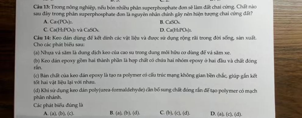 Trong nông nghiệp, nếu bón nhiều phân superphosphate đơn sẽ làm đất chai cứng. Chất nào
sau đây trong phân superphosphate đơn là nguyên nhân chính gây nên hiện tượng chai cứng đất?
A. Ca_3(PO_4)_2. B. CaSO_4.
D.
C. Ca(H_2PO_4) 2 và ( CaSO_4 Ca(H_2PO_4)_2. 
Câu 14: Keo dán dùng để kết dính các vật liệu và được sử dụng rộng rãi trong đời sống, sản xuất.
Cho các phát biểu sau:
(a) Nhựa vá săm là dung dịch keo của cao su trong dung môi hữu cơ dùng để vá săm xe.
(b) Keo dán epoxy gồm hai thành phần là hợp chất có chứa hai nhóm epoxy ở hai đầu và chất đóng
rắn.
(c) Bản chất của keo dán epoxy là tạo ra polymer có cấu trúc mạng không gian bền chắc, giúp gắn kết
tốt hai vật liệu lại với nhau.
(d) Khi sử dụng keo dán poly(urea-formaldehyde) cần bố sung chất đóng rắn để tạo polymer có mạch
phân nhánh.
Các phát biểu đúng là
A. (a), (b), (c). B. (a), (b), (d). C. (b), (c), (d). D. (a), (c), (d).