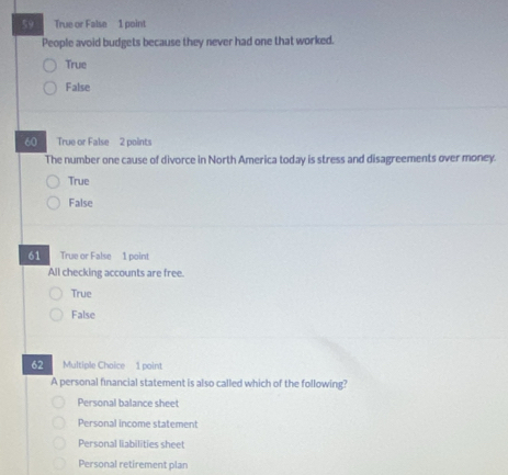 True or False 1 point
People avoid budgets because they never had one that worked.
True
False
60 True or False 2 points
The number one cause of divorce in North America today is stress and disagreements over money.
True
False
61 True or False 1 point
All checking accounts are free.
True
False
62 Multiple Choice 1 point
A personal financial statement is also called which of the following?
Personal balance sheet
Personal income statement
Personal liabilities sheet
Personal retirement plan