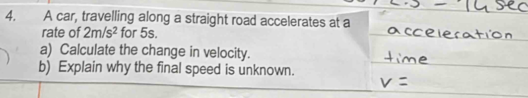 A car, travelling along a straight road accelerates at a 
rate of 2m/s^2 for 5s. 
a) Calculate the change in velocity. 
b) Explain why the final speed is unknown.