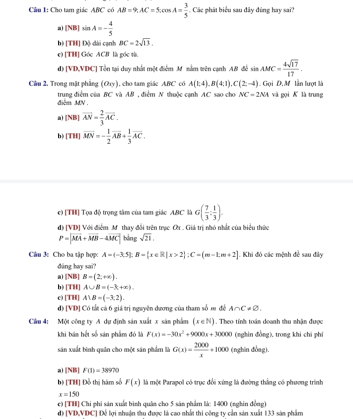 Cho tam giác ABC có AB=9;AC=5;cos A= 3/5 . Các phát biểu sau đây đúng hay sai?
a) [NB] sin A=- 4/5 
b) [TH] Độ dài cạnh BC=2sqrt(13).
c) [TH] Góc ACB là góc tù
d) [VD,VDC] Tồn tại duy nhất một điểm M nằm trên cạnh AB đề sin AMC= 4sqrt(17)/17 .
Câu 2. Trong mặt phẳng (Oxy) , cho tam giác ABC có A(1;4),B(4;1),C(2;-4). Gọi D, M lần lượt là
trung điểm của BC và AB , điểm N thuộc cạnh AC sao cho NC=2NA và gọi K là trung
diểm MN .
a) [NB] vector AN= 2/3 vector AC.
b) [TH] vector MN=- 1/2 vector AB+ 1/3 vector AC.
c) [TH] Tọa độ trọng tâm của tam giác ABC là G( 7/3 ; 1/3 ).
d) [VD] Với điểm Mỹ thay đổi trên trục Ox . Giá trị nhỏ nhất của biểu thức
P=|vector MA+vector MB-4vector MC| bằng sqrt(21),
Câu 3: Cho ba tập hợp: A=(-3;5];B= x∈ R|x>2 ;C=(m-1;m+2]. Khi đó các mệnh đề sau đây
đúng hay sai?
a) [NB] B=(2;+∈fty ).
b) [TH] A∪ B=(-3;+∈fty ).
c) | TH] A)B=(-3;2).
d) [VD] Có tất cả 6 giá trị nguyên dương của tham số m đề A∩ C!= varnothing .
Câu 4: Một công ty A dự định sản xuất x sản phẩm (x∈ N). Theo tính toán doanh thu nhận được
khi bán hết số sản phẩm đó là F(x)=-30x^2+9000x+30000 (nghìn đồng), trong khi chi phí
sản xuất bình quân cho một sản phẩm là G(x)= 2000/x +1000 (nghìn đồng).
a) [NB] F(1)=38970
b) [TH] Đồ thị hàm số F(x) là một Parapol có trục đối xứng là đường thẳng có phương trình
x=150
c) [TH] Chi phí sản xuất bình quân cho 5 sản phẩm là: 1400 (nghìn đồng)
d) [VD,VDC] Để lợi nhuận thu được là cao nhất thì công ty cần sản xuất 133 sản phẩm