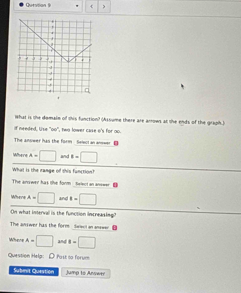 < > 
What is the domain of this function? (Assume there are arrows at the ends of the graph.) 
If needed, Use "oo", two lower case o's for ∞. 
The answer has the form Select an answer 
Where A= □ and B= □
What is the range of this function? 
The answer has the form Select an answer 
Where A= :□ and B=□
On what interval is the function increasing? 
The answer has the form Select an answer 
Where A=□ and B=□
Question Help: D Post to forum 
Submit Question Jump to Answer