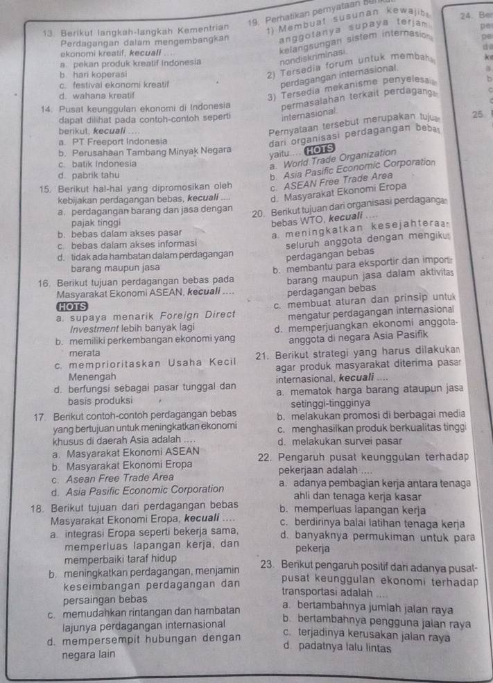 Perhatikan pemyataan BuI
1) Membuat susunan kewajib
13 Berikut langkah-langkah Kementrian 24. Be
Perdagangan dalam mengembangkan anggotanya supaya terjam p@
nondiskriminasi kelangsungan sistem internasion
pe
ekonomi kreatif, kecuali d
a. pekan produk kreatif Indonesia k
b. hari koperasi
2)  Tersadia forum untuk membah
c. festival ekonomi kreatif
perdagangan internasional
d. wahana kreatif
3) Tersedia mekanisme penyelesa b
14. Pusat keunggulan ekonomi di Indonesia permasalahan terkait perdagang C
dapat dilihat pada contoh-contoh seperti internasional
berikut. kecuali .
Pernyataan tersebut merupakan tuju 25
a. PT Freeport Indonesia
b. Perusahaan Tambang Minyak Negara
yaitu ... HOTS dari organisasi perdagangan beba
c batik Indonesia
a. World Trade Organization
d. pabrik tahu
b. Asia Pasific Economic Corporation
15. Berikut hal-hal yang dipromosikan oleh c. ASEAN Free Trade Area
kebijakan perdagangan bebas, kecuali .... d. Masyarakat Ekonomi Eropa
a. perdagangan barang dan jasa dengan
20. Berikut tujuan dari organisasi perdagang
pajak tinggi
bebas WTO, kecuali ....
b. bebas dalam akses pasar
a. meningkatkan kesejahteraa
c. bebas dalam akses informasi
seluruh anggota dengan mengiku
d. tidak ada hambatan dalam perdagangan perdagangan bebas
barang maupun jasa
16. Berikut tujuan perdagangan bebas pada b. membantu para eksportir dan impor
Masyarakat Ekonomi ASEAN, kecuali .... barang maupun jasa dalam aktivitas
perdagangan bebas
HOTS
a. supaya menarik Foreign Direct c. membuat aturan dan prinsip untu
mengatur perdagangan internasional
Investment lebih banyak lagi
b. memiliki perkembangan ekonomi yang d. memperjuangkan ekonomi anggota-
anggota di negara Asia Pasifik
merata
c. memprioritaskan Usaha Kecil 21. Berikut strategi yang harus dilakuka
Menengah agar produk masyarakat diterima pasar
internasional, kecuali .
d. berfungsi sebagai pasar tunggal dan a. mematok harga barang ataupun jas
basis produksi setinggi-tingginya
17. Berikut contoh-contoh perdagangan bebas b. melakukan promosi di berbagai media
yang bertujuan untuk meningkatkan ekonomi c. menghasilkan produk berkualitas tinggi
khusus di daerah Asia adalah .... d. melakukan survei pasar
a. Masyarakat Ekonomi ASEAN
b. Masyarakat Ekonomi Eropa 22. Pengaruh pusat keunggulan terhadap
c. Asean Free Trade Area pekerjaan adalah _
d. Asia Pasific Economic Corporation a. adanya pembagian kerja antara tenaga
ahli dan tenaga kerja kasar
18. Berikut tujuan dari perdagangan bebas b. memperluas lapangan kerja
Masyarakat Ekonomi Eropa, kecuali .... c. berdirinya balai latihan tenaga kerja
a integrasi Eropa seperti bekerja sama, d. banyaknya permukiman untuk para
memperluas lapangan kerja, dan pekerja
memperbaiki taraf hidup
b. meningkatkan perdagangan, menjamin 23. Berikut pengaruh positif dan adanya pusat-
pusat keunggulan ekonomi terhadap 
keseimbangan perdagangan dan transportasi adalah
persaingan bebas
c. memudahkan rintangan dan hambatan
a. bertambahnya jumlah jalan raya
lajunya perdagangan internasional
b. bertambahnya pengguna jalan raya
c. terjadinya kerusakan jalan raya
d. mempersempit hubungan dengan d. padatnya lalu lintas
negara lain