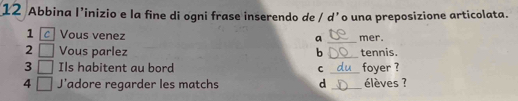 Abbina I’inizio e la fine di ogni frase inserendo de / dʼo una preposizione articolata. 
1 cVous venez mer. 
_a 
2 Vous parlez b _tennis. 
3 Ils habitent au bord C _foyer ? 
4 J'adore regarder les matchs d _élèves ?